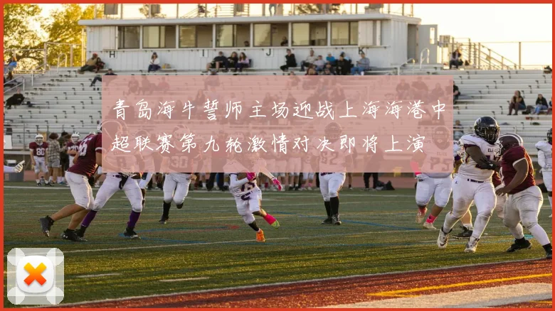 青岛海牛誓师主场迎战上海海港中超联赛第九轮激情对决即将上演