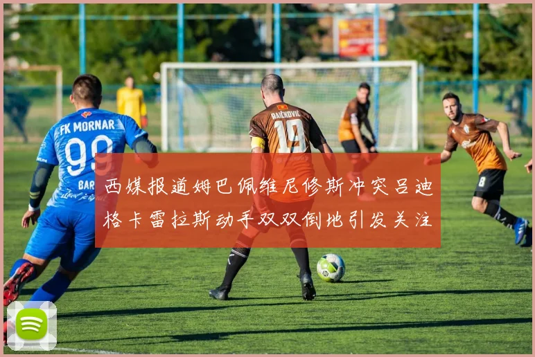 西媒报道姆巴佩维尼修斯冲突吕迪格卡雷拉斯动手双双倒地引发关注