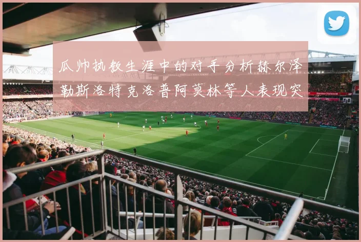 瓜帅执教生涯中的对手分析赫尔泽勒斯洛特克洛普阿莫林等人表现突出