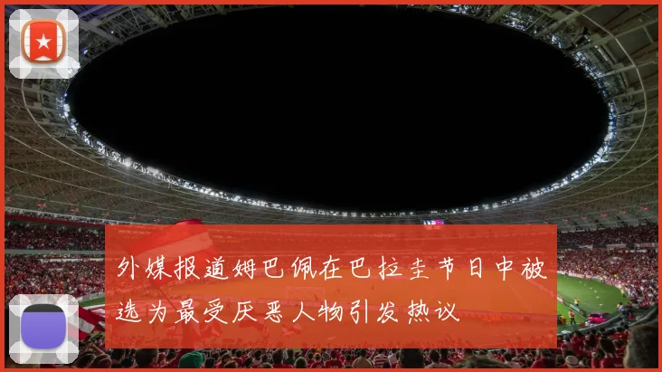 外媒报道姆巴佩在巴拉圭节日中被选为最受厌恶人物引发热议