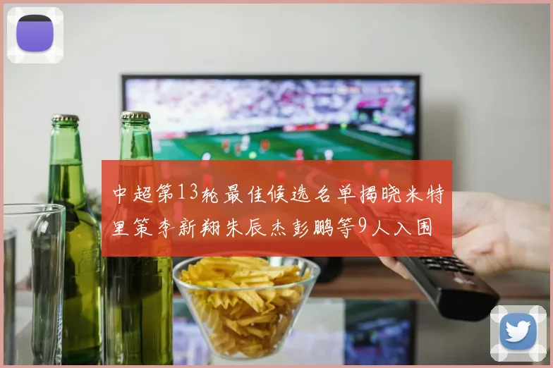 中超第13轮最佳候选名单揭晓米特里策李新翔朱辰杰彭鹏等9人入围