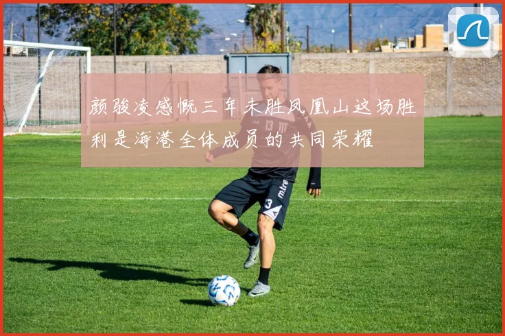 颜骏凌感慨三年未胜凤凰山这场胜利是海港全体成员的共同荣耀