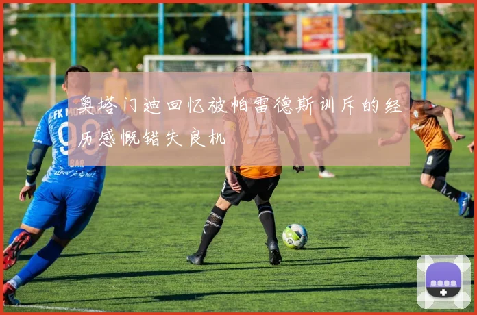 奥塔门迪回忆被帕雷德斯训斥的经历感慨错失良机