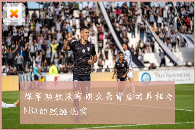绿军助教谈布朗交易背后的真相与NBA的残酷现实