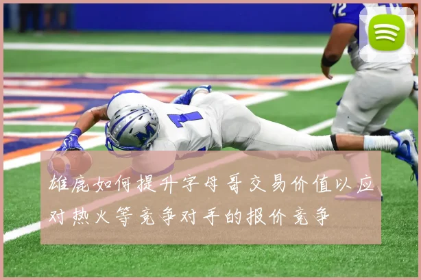 雄鹿如何提升字母哥交易价值以应对热火等竞争对手的报价竞争