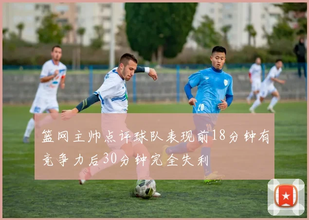 篮网主帅点评球队表现前18分钟有竞争力后30分钟完全失利
