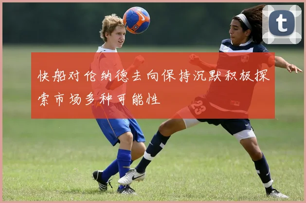 快船对伦纳德去向保持沉默积极探索市场多种可能性