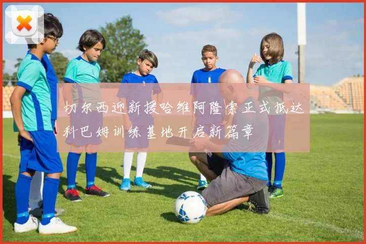 切尔西迎新援哈维阿隆索正式抵达科巴姆训练基地开启新篇章