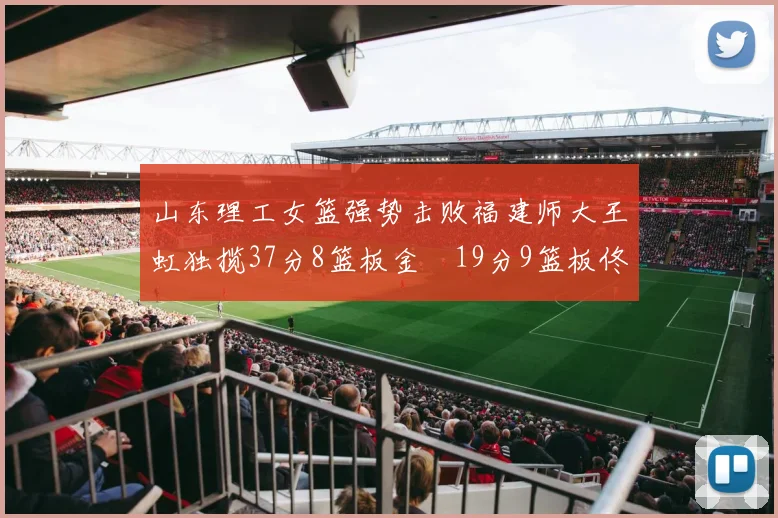 山东理工女篮强势击败福建师大王虹独揽37分8篮板金喆19分9篮板佟欣芷21分6篮板