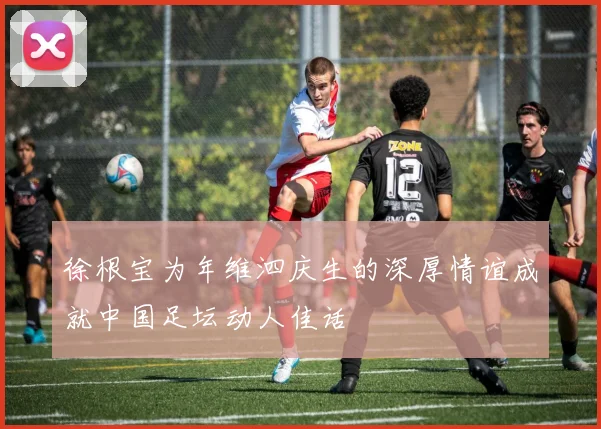 徐根宝为年维泗庆生的深厚情谊成就中国足坛动人佳话
