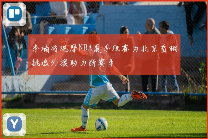 李楠将观摩NBA夏季联赛为北京首钢挑选外援助力新赛季
