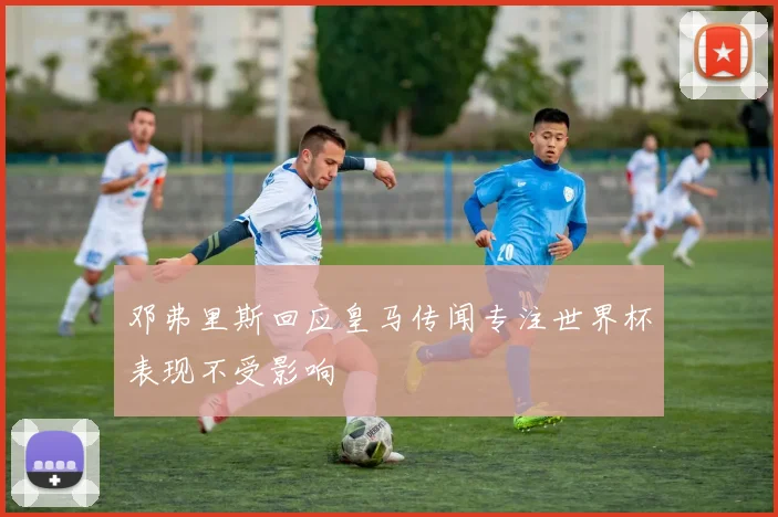邓弗里斯回应皇马传闻专注世界杯表现不受影响