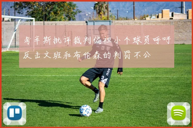 考辛斯批评裁判偏袒小个球员呼吁反击文班和布伦森的判罚不公