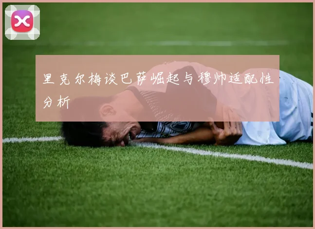 里克尔梅谈巴萨崛起与穆帅适配性分析