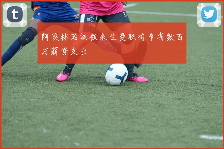 阿莫林若执教米兰曼联将节省数百万薪资支出