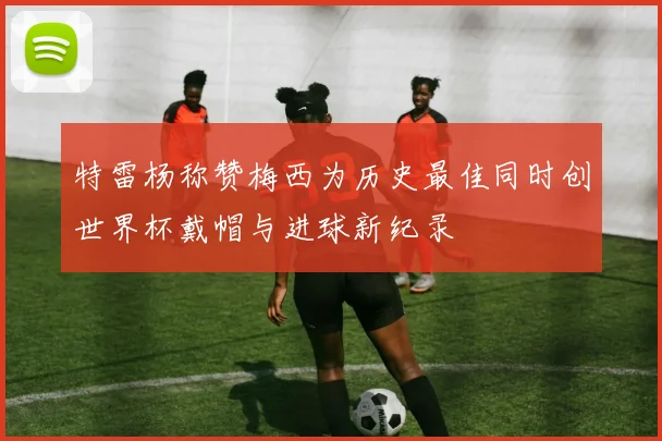 特雷杨称赞梅西为历史最佳同时创世界杯戴帽与进球新纪录