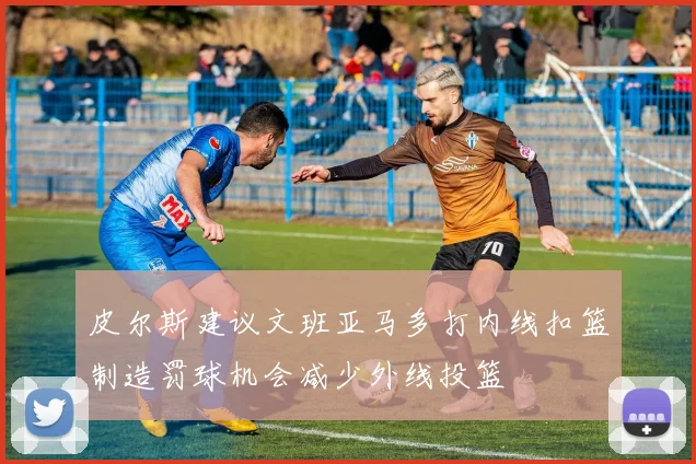 皮尔斯建议文班亚马多打内线扣篮制造罚球机会减少外线投篮