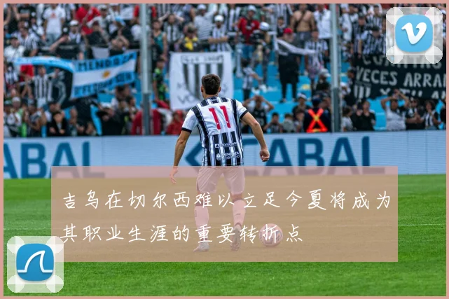 吉乌在切尔西难以立足今夏将成为其职业生涯的重要转折点